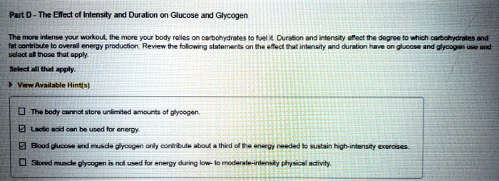 Part D - The Effect of Intensity and Duration on Glucose and Glycogen

The more intense your workout, the more your body relies on carbohydrates to fuel it. Duration and intensity affect the degree to which carbohydrates and fat contribute to overall energy production. Review the following statements on the effect that intensity and duration have on glucose and glycogen use and select all those that apply.

Select all that apply.

View Available Hint(s)

The body cannot store unlimited amounts of glycogen.
Lactic acid can be used for energy.
Blood glucose and muscle glycogen only contribute about a third of the energy needed to sustain high-intensity exercises.
Stored muscle glycogen is not used for energy during low- to moderate-intensity physical activity.