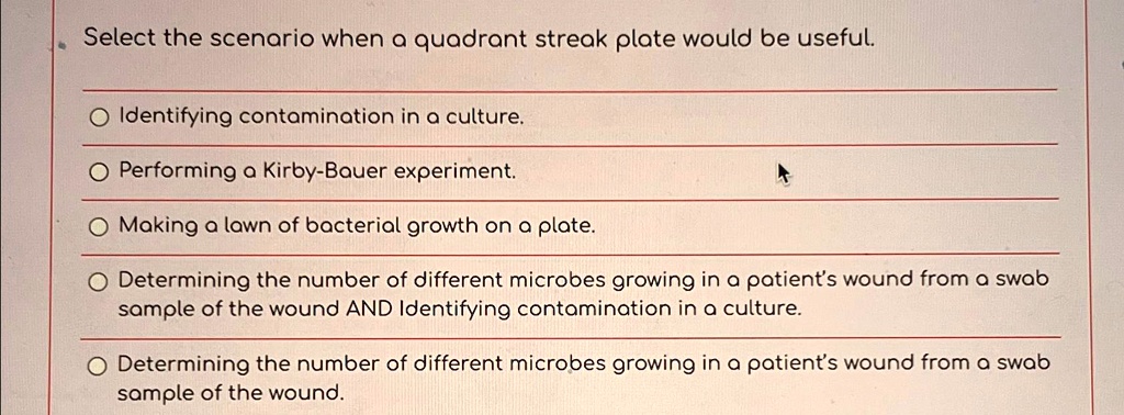 Select the scenario when a quadrant streak plate would be useful.
Identifying contamination in a culture.
Performing a Kirby-Bauer experiment.
Making a lawn of bacterial growth on a plate.
Determining the number of different microbes growing in a patient's wound from a swab sample of the wound AND Identifying contamination in a culture.
Determining the number of different microbes growing in a patient's wound from a swab sample of the wound.