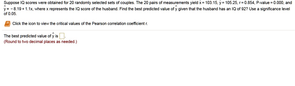 Suppose IQ scores were obtained for 20 randomly selected sets of couples. The 20 pairs of measurements yield x = 103.15, y = 105.25, r = 0.854, P-value = 0.000, and y? = -8.19 + 1.1x, where x represents the IQ score of the husband. Find the best predicted value of y? given that the husband has an IQ of 92? Use a significance level of 0.05.

Click the icon to view the critical values of the Pearson correlation coefficient r.

The best predicted value of y? is .
(Round to two decimal places as needed.)