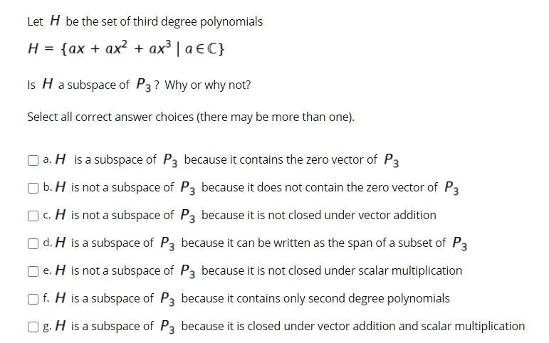 Let H be the set of third degree polynomials
H = ax + ax^2 + ax^3 | a in mathbbC
Is H a subspace of P3? Why or why not?
Select all correct answer choices (there may be more than one).
a. H is a subspace of P3 because it contains the zero vector of P3
b. H is not a subspace of P3 because it does not contain the zero vector of P3
c. H is not a subspace of P3 because it is not closed under vector addition
d. H is a subspace of P3 because it can be written as the span of a subset of P3
e. H is not a subspace of P3 because it is not closed under scalar multiplication
f. H is a subspace of P3 because it contains only second degree polynomials
g. H is a subspace of P3 because it is closed under vector addition and scalar multiplication