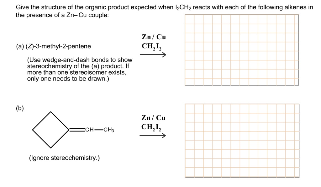 Give the structure of the organic product expected when I2CH2 reacts with each of the following alkenes in the presence of a Zn-Cu couple:
(a) (Z)-3-methyl-2-pentene
(Use wedge-and-dash bonds to show stereochemistry of the (a) product. If more than one stereoisomer exists, only one needs to be drawn.)
Zn / Cu
CH2I2
(b)
CH-CH3
(Ignore stereochemistry.)
Zn / Cu
CH2I2