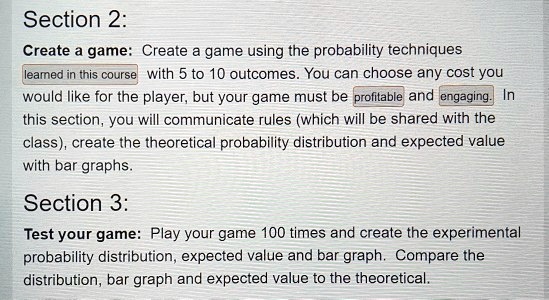 Section 2:
Create a game: Create a game using the probability techniques learned in this course with 5 to 10 outcomes. You can choose any cost you would like for the player, but your game must be profitable and engaging. In this section, you will communicate rules (which will be shared with the class), create the theoretical probability distribution and expected value with bar graphs.
Section 3:
Test your game: Play your game 100 times and create the experimental probability distribution, expected value and bar graph. Compare the distribution, bar graph and expected value to the theoretical.