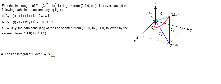 Find the line integral of F = (3x^2 - 4x) i + 4z j + k from (0,0,0) to (1,1,1) over each of the following paths in the accompanying figure.
a. C1: r(t) = ti + tj + tk, 0 ? t ? 1
b. C2: r(t) = ti + t^2 j + t^4 k, 0 ? t ? 1
c. C3 U C4: the path consisting of the line segment from (0,0,0) to (1,1,0) followed by the segment from (1,1,0) to (1,1,1)

a. The line integral of F over C1 is