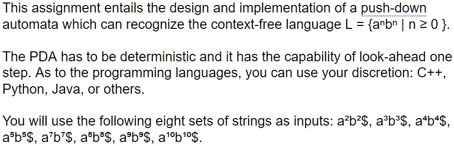 This assignment entails the design and implementation of a push-down
automata which can recognize the context-free language L = {a^nb^n | n ? 0}. 
The PDA has to be deterministic and it has the capability of look-ahead one
step. As to the programming languages, you can use your discretion: C++, 
Python, Java, or others.
You will use the following eight sets of strings as inputs: a^2b^2 $, a^3b^3 $, a^4b^4 $,
a^5b^5 $, a^7b^7 $, a^8b^8 $, a^9b^9 $, a^10b^10 $.