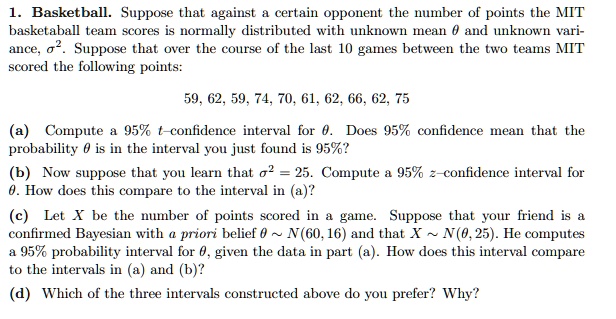 1. Basketball. Suppose that against a certain opponent the number of points the MIT
basketaball team scores is normally distributed with unknown mean heta and unknown vari-
ance, sigma^2. Suppose that over the course of the last 10 games between the two teams MIT
scored the following points:
59, 62, 59, 74, 70, 61, 62, 66, 62, 75
(a) Compute a 95% $t$-confidence interval for $	heta$. Does 95% confidence mean that the
probability heta is in the interval you just found is 95%? 
(b) Now suppose that you learn that sigma^2 = 25. Compute a 95% $z$-confidence interval for
heta. How does this compare to the interval in (a)?
(c) Let X be the number of points scored in a game. Suppose that your friend is a
confirmed Bayesian with a priori belief heta sim N(60, 16) and that X sim N(	heta, 25). He computes
a 95% probability interval for $	heta$, given the data in part (a). How does this interval compare
to the intervals in (a) and (b)?
(d) Which of the three intervals constructed above do you prefer? Why?