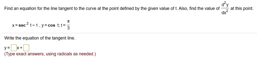 Find an equation for the line tangent to the curve at the point defined by the given value of t. Also, find the value of d^2y / dx^2 at this point.
x = sec^2 t - 1, y = cos t; t = ?/3
Write the equation of the tangent line.
y = [ ]x + [ ]
(Type exact answers, using radicals as needed.)