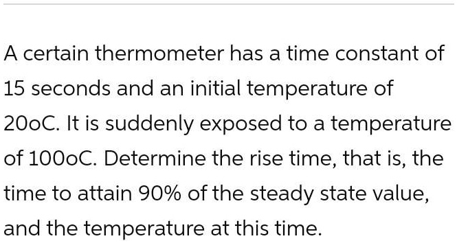 A certain thermometer has a time constant of 15 seconds and an initial temperature of 20°C. It is suddenly exposed to a temperature of 100°C. Determine the rise time, that is, the time to attain 90% of the steady state value, and the temperature at this time.