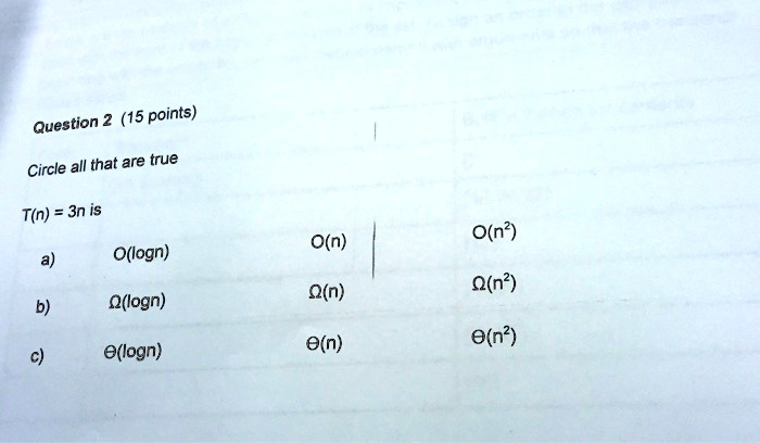 Question 2 (15 points)
Circle all that are true
T(n) = 3n is
a) O(logn)
O(n)
O(n^2)
b) ?(logn)
?(n)
?(n^2)
c) ?(logn)
?(n)
?(n^2)