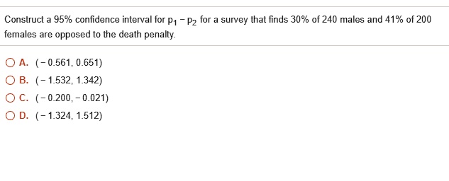 Construct a 95% confidence interval for p? – p? for a survey that finds 30% of 240 males and 41% of 200 females are opposed to the death penalty.

A. (- 0.561, 0.651)
B. (- 1.532, 1.342)
C. (- 0.200, - 0.021)
D. (- 1.324, 1.512)