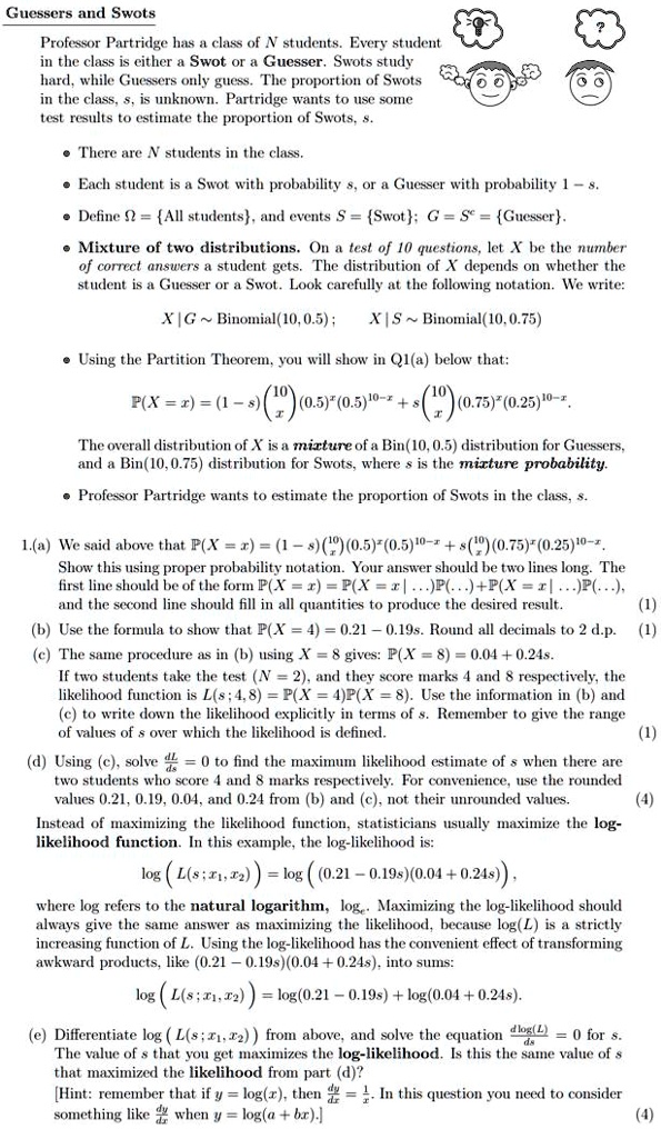 Guessers and Swots
Professor Partridge has a class of N students. Every student in the class is either a Swot or a Guesser. Swots study hard, while Guessers only guess. The proportion of Swots in the class, s, is unknown. Partridge wants to use some test results to estimate the proportion of Swots, s.
• There are N students in the class.
• Each student is a Swot with probability s, or a Guesser with probability 1 - s.
• Define ? = All students, and events S = Swot; G = S? = Guesser.
• Mixture of two distributions. On a test of 10 questions, let X be the number of correct answers a student gets. The distribution of X depends on whether the student is a Guesser or a Swot. Look carefully at the following notation. We write:
X | G   Binomial(10, 0.5) ; X | S   Binomial(10, 0.75)
• Using the Partition Theorem, you will show in Q1(a) below that:
P(X = x) = (1 - s) ?10? (0.5)?(0.5)¹??? + s ?10? (0.75)?(0.25)¹???
                   ? x ?                 ? x ?
The overall distribution of X is a mixture of a Bin(10, 0.5) distribution for Guessers, and a Bin(10, 0.75) distribution for Swots, where s is the mixture probability.
• Professor Partridge wants to estimate the proportion of Swots in the class, s.

1.(a) We said above that P(X = x) = (1 - s) ?10? (0.5)?(0.5)¹??? + s ?10? (0.75)?(0.25)¹???.
                                     ? x ?                 ? x ?
Show this using proper probability notation. Your answer should be two lines long. The first line should be of the form P(X = x) = P(X = x | ...)P(...) + P(X = x | ...)P(...), and the second line should fill in all quantities to produce the desired result. (1)
(b) Use the formula to show that P(X = 4) = 0.21 - 0.19s. Round all decimals to 2 d.p. (1)
(c) The same procedure as in (b) using X = 8 gives: P(X = 8) = 0.04 + 0.24s.
If two students take the test (N = 2), and they score marks 4 and 8 respectively, the likelihood function is L(s; 4, 8) = P(X = 4)P(X = 8). Use the information in (b) and (c) to write down the likelihood explicitly in terms of s. Remember to give the range of values of s over which the likelihood is defined. (1)
(d) Using (c), solve dL/ds = 0 to find the maximum likelihood estimate of s when there are two students who score 4 and 8 marks respectively. For convenience, use the rounded values 0.21, 0.19, 0.04, and 0.24 from (b) and (c), not their unrounded values. (4)
Instead of maximizing the likelihood function, statisticians usually maximize the log-likelihood function. In this example, the log-likelihood is:
log (L(s; x?, x?)) = log ((0.21 - 0.19s)(0.04 + 0.24s)),
where log refers to the natural logarithm, log?. Maximizing the log-likelihood should always give the same answer as maximizing the likelihood, because log(L) is a strictly increasing function of L. Using the log-likelihood has the convenient effect of transforming awkward products, like (0.21 - 0.19s)(0.04 + 0.24s), into sums:
log (L(s; x?, x?)) = log(0.21 - 0.19s) + log(0.04 + 0.24s).
(e) Differentiate log (L(s; x?, x?)) from above, and solve the equation d log(L)/ds = 0 for s. The value of s that you get maximizes the log-likelihood. Is this the same value of s that maximized the likelihood from part (d)?
[Hint: remember that if y = log(x), then dy/dx = 1/x. In this question you need to consider something like dy/dx when y = log(a + bx).] (4)