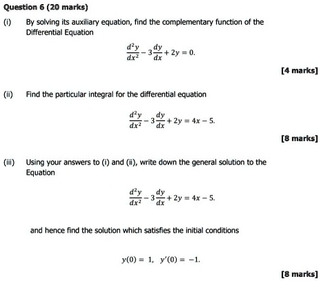 Question 6 (20 marks)
(i) By solving its auxiliary equation, find the complementary function of the Differential Equation
d^2y/dx^2 - 3dy/dx + 2y = 0.
(ii) Find the particular integral for the differential equation
d^2y/dx^2 - 3dy/dx + 2y = 4x - 5.
(iii) Using your answers to (i) and (ii), write down the general solution to the Equation
d^2y/dx^2 - 3dy/dx + 2y = 4x - 5.
and hence find the solution which satisfies the initial conditions
y(0) = 1, y'(0) = -1.