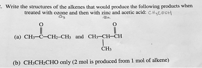 2. Write the structures of the alkenes that would produce the following products when treated with ozone and then with zinc and acetic acid: CH3COOH
(a) CH3-C(=O)-CH2-CH3 and CH3-CH(CH3)-CH=O
(b) CH3CH2CHO only (2 mol is produced from 1 mol of alkene)