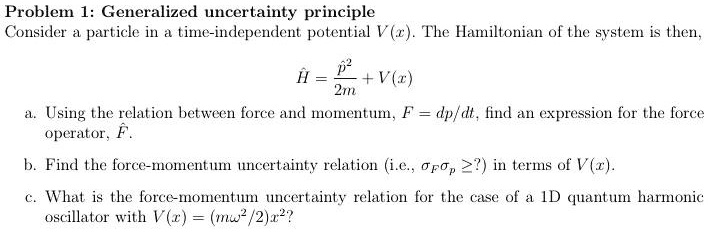 Problem 1: Generalized uncertainty principle
Consider a particle in a time-independent potential V(x). The Hamiltonian of the system is then,
Ĥ = (p̂^2)/(2m) + V(x)
a. Using the relation between force and momentum, F = dp/dt, find an expression for the force
operator, F̂.
b. Find the force-momentum uncertainty relation (i.e., ≥ ?) in terms of V(x).
c. What is the force-momentum uncertainty relation for the case of a 1D quantum harmonic
oscillator with V(x) = (mω^2/2)x^2?