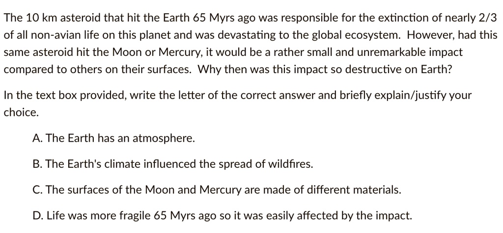 The 10 km asteroid that hit the Earth 65 Myrs ago was responsible for the extinction of nearly 2/3 of all non-avian life on this planet and was devastating to the global ecosystem. However, had this same asteroid hit the Moon or Mercury, it would be a rather small and unremarkable impact compared to others on their surfaces. Why then was this impact so destructive on Earth?
In the text box provided, write the letter of the correct answer and briefly explain/justify your choice.
A. The Earth has an atmosphere.
B. The Earth's climate influenced the spread of wildfires.
C. The surfaces of the Moon and Mercury are made of different materials.
D. Life was more fragile 65 Myrs ago so it was easily affected by the impact.