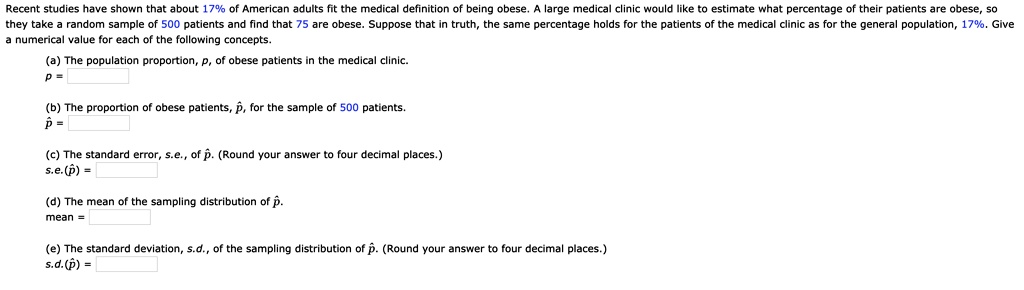 Recent studies have shown that about 17% of American adults fit the medical definition of being obese. A large medical clinic would like to estimate what percentage of their patients are obese, so they take a random sample of 500 patients and find that 75 are obese. Suppose that in truth, the same percentage holds for the patients of the medical clinic as for the general population, 17%. Give a numerical value for each of the following concepts.

(a) The population proportion, p, of obese patients in the medical clinic.
p =

(b) The proportion of obese patients, p?, for the sample of 500 patients.
p? =

(c) The standard error, s.e., of p?. (Round your answer to four decimal places.)
s.e.(p?) =

(d) The mean of the sampling distribution of p?.
mean =

(e) The standard deviation, s.d., of the sampling distribution of p?. (Round your answer to four decimal places.)
s.d.(p?) =