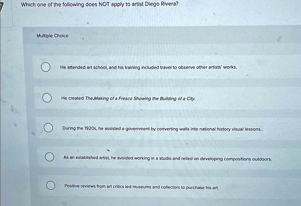 Which one of the following does NOT apply to artist Diego Rivera?
Multiple Choice
He attended art school, and his training included travel to observe other artists' works.
He created The Making of a Fresco Showing the Building of a City.
During the 1920s, he assisted a government by converting walls into national history visual lessons.
As an established artist, he avoided working in a studio and relied on developing compositions outdoors.
Positive reviews from art critics led museums and collectors to purchase his art.