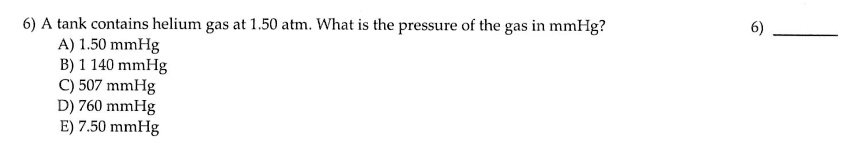6) A tank contains helium gas at 1.50 atm. What is the pressure of the gas in mmHg?
A) 1.50 mmHg
B) 1 140 mmHg
C) 507 mmHg
D) 760 mmHg
E) 7.50 mmHg