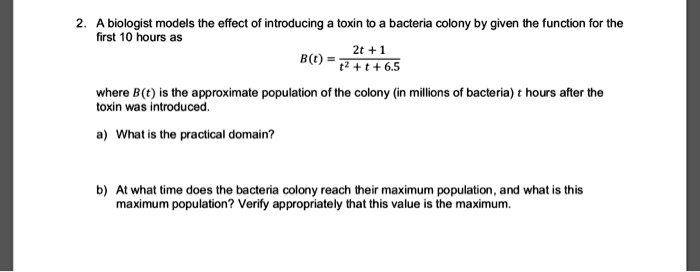 2. A biologist models the effect of introducing a toxin to a bacteria colony by given the function for the first 10 hours as B(t) = (2t + 1) / (t^2 + t + 6.5) where B(t) is the approximate population of the colony (in millions of bacteria) t hours after the toxin was introduced. a) What is the practical domain? b) At what time does the bacteria colony reach their maximum population, and what is this maximum population? Verify appropriately that this value is the maximum.