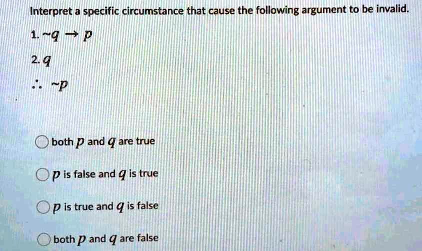 Interpret a specific circumstance that cause the following argument to be invalid.
1.  q ? p
2. q
?  p

both p and q are true
p is false and q is true
p is true and q is false
both p and q are false