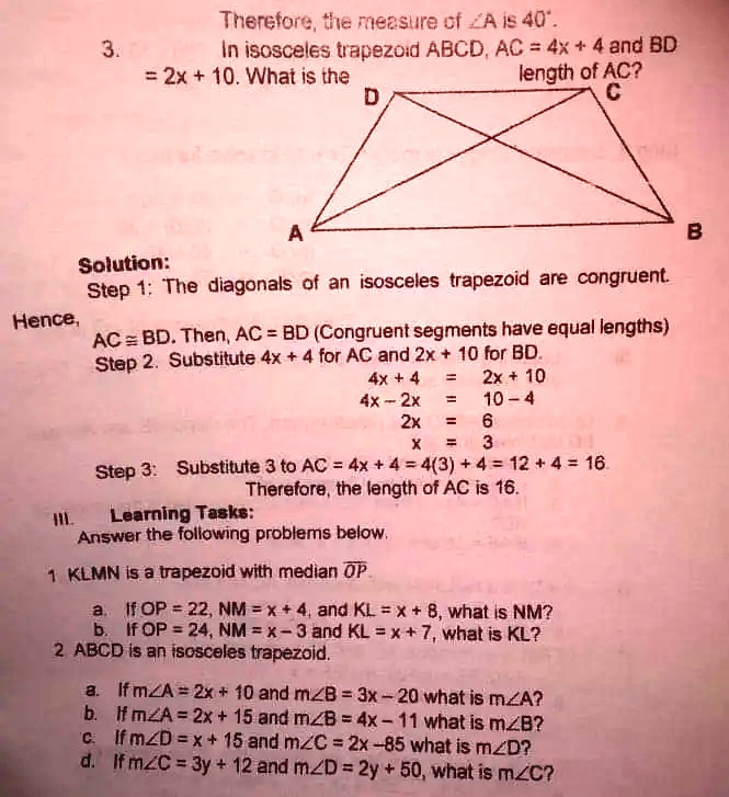 Therefore, the measure of ?A is 40°.
3. In isosceles trapezoid ABCD, AC = 4x + 4 and BD = 2x + 10. What is the length of AC?
Solution:
Step 1: The diagonals of an isosceles trapezoid are congruent. Hence, AC ? BD. Then, AC = BD (Congruent segments have equal lengths)
Step 2. Substitute 4x + 4 for AC and 2x + 10 for BD.
4x + 4 = 2x + 10
4x - 2x = 10 - 4
2x = 6
x = 3
Step 3: Substitute 3 to AC = 4x + 4 = 4(3) + 4 = 12 + 4 = 16.
Therefore, the length of AC is 16.
III. Learning Tasks:
Answer the following problems below.
1. KLMN is a trapezoid with median OP.
a. If OP = 22, NM = x + 4, and KL = x + 8, what is NM?
b. If OP = 24, NM = x - 3 and KL = x + 7, what is KL?
2. ABCD is an isosceles trapezoid.
a. If m?A = 2x + 10 and m?B = 3x - 20 what is m?A?
b. If m?A = 2x + 15 and m?B = 4x - 11 what is m?B?
c. If m?D = x + 15 and m?C = 2x - 85 what is m?D?
d. If m?C = 3y + 12 and m?D = 2y + 50, what is m?C?