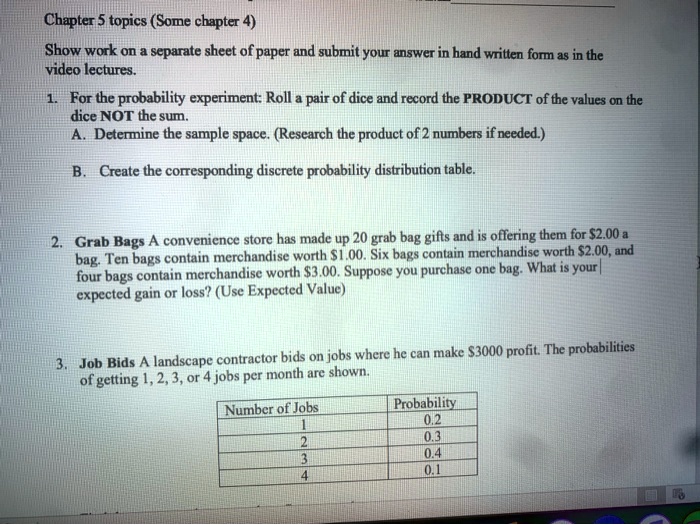 Chapter 5 topics (Some chapter 4)
Show work on a separate sheet of paper and submit your answer in hand written form as in the video lectures.
1. For the probability experiment: Roll a pair of dice and record the PRODUCT of the values on the dice NOT the sum.
A. Determine the sample space. (Research the product of 2 numbers if needed.)
B. Create the corresponding discrete probability distribution table.
2. Grab Bags A convenience store has made up 20 grab bag gifts and is offering them for 2.00 a bag. Ten bags contain merchandise worth1.00. Six bags contain merchandise worth 2.00, and four bags contain merchandise worth3.00. Suppose you purchase one bag. What is your expected gain or loss? (Use Expected Value)
3. Job Bids A landscape contractor bids on jobs where he can make 3000 profit. The probabilities of getting 1, 2, 3, or 4 jobs per month are shown.
Number of Jobs | Probability
1 | 0.2
2 | 0.3
3 | 0.4
4 | 0.1
