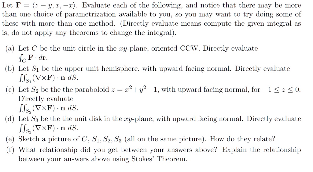 Let F = (langle z - y, x, -xangle). Evaluate each of the following, and notice that there may be more than one choice of parametrization available to you, so you may want to try doing some of these with more than one method. (Directly evaluate means compute the given integral as is; do not apply any theorems to change the integral).
(a) Let C be the unit circle in the xy-plane, oriented CCW. Directly evaluate (ointC mathbfF cdot dmathbfr).
(b) Let S1 be the upper unit hemisphere, with upward facing normal. Directly evaluate (iintS1 (
abla 	imes mathbfF) cdot mathbfn , dS).
(c) Let S2 be the paraboloid z = x^2 + y^2 - 1, with upward facing normal, for -1 le z le 0. Directly evaluate (iintS2 (
abla 	imes mathbfF) cdot mathbfn , dS).
(d) Let S3 be the unit disk in the xy-plane, with upward facing normal. Directly evaluate (iintS3 (
abla 	imes mathbfF) cdot mathbfn , dS).
(e) Sketch a picture of C, S1, S2, S3 (all on the same picture). How do they relate?
(f) What relationship did you get between your answers above? Explain the relationship between your answers above using Stokes' Theorem.