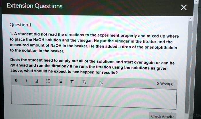 Extension Questions
Question 1
1. A student did not read the directions to the experiment properly and mixed up where
to place the NaOH solution and the vinegar. He put the vinegar in the titrator and the
measured amount of NaOH in the beaker. He then added a drop of the phenolphthalein
to the solution in the beaker.
Does the student need to empty out all of the solutions and start over again or can he
go ahead and run the titration? If he runs the titration using the solutions as given
above, what should he expect to see happen for results?