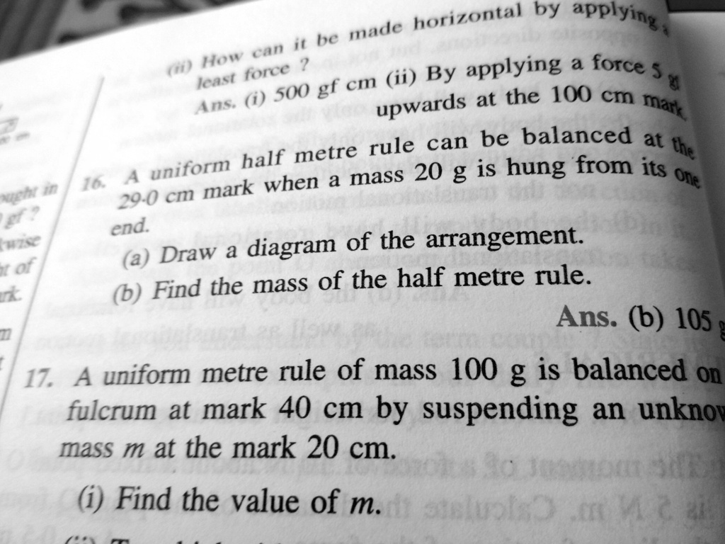 (ii) How can it be made horizontal by applying a least force ?
Ans. (i) 500 gf cm (ii) By applying a force 5 gf upwards at the 100 cm mark.
16. A uniform half metre rule can be balanced at the 29.0 cm mark when a mass 20 g is hung from its one end.
(a) Draw a diagram of the arrangement.
(b) Find the mass of the half metre rule.
Ans. (b) 105 g
17. A uniform metre rule of mass 100 g is balanced on fulcrum at mark 40 cm by suspending an unknown mass m at the mark 20 cm.
(i) Find the value of m.