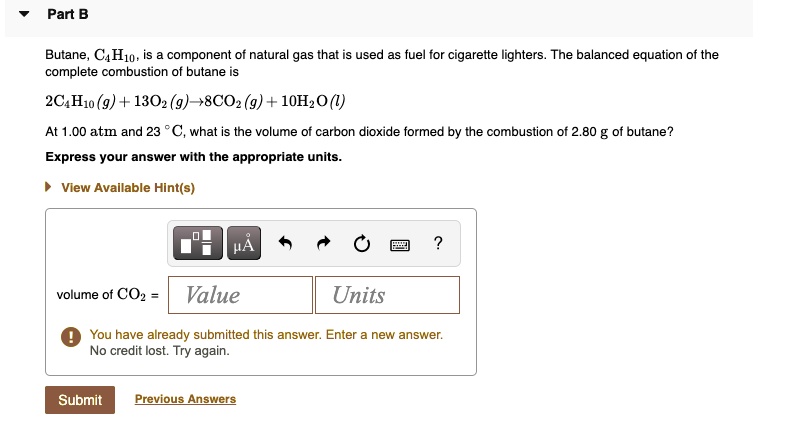 Part B
Butane, C4H10, is a component of natural gas that is used as fuel for cigarette lighters. The balanced equation of the complete combustion of butane is
2C4H10 (g) + 13O2 (g) ? 8CO2 (g) + 10H2O (l)
At 1.00 atm and 23 °C, what is the volume of carbon dioxide formed by the combustion of 2.80 g of butane?
Express your answer with the appropriate units.
volume of CO2 =