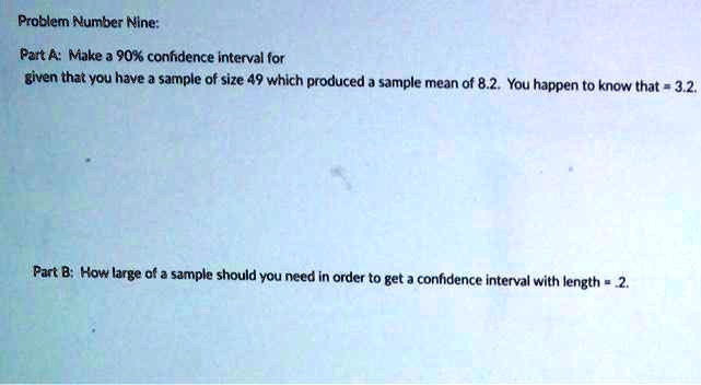 Problem Number Nine:
Part A: Make a 90% confidence interval for
given that you have a sample of size 49 which produced a sample mean of 8.2. You happen to know that = 3.2.
Part B: How large of a sample should you need in order to get a confidence interval with length = .2.