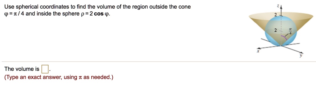 Use spherical coordinates to find the volume of the region outside the cone ? = ? / 4 and inside the sphere ? = 2 cos ?.
The volume is .
(Type an exact answer, using ? as needed.)