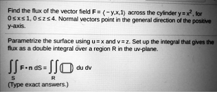 Find the flux of the vector field F = < - y, x, 1 > across the cylinder y = x^2, for 0 <= x <= 1, 0 <= z <= 4. Normal vectors point in the general direction of the positive y-axis.
Parametrize the surface using u = x and v = z. Set up the integral that gives the flux as a double integral over a region R in the uv-plane.
?S F ? n dS = ?R du dv
(Type exact answers.)