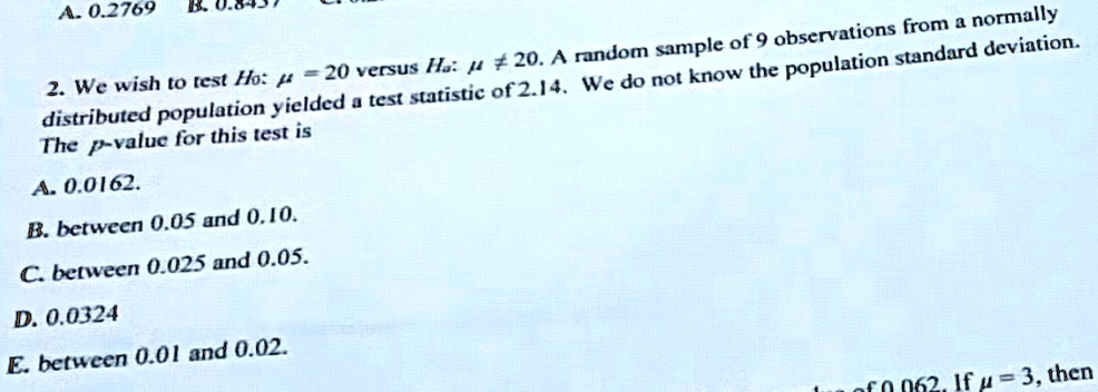2. We wish to test H0: μ = 20 versus Ha: μ≠ 20. A random sample of 9 observations from a normally distributed population yielded a test statistic of 2.14. We do not know the population standard deviation.
The p-value for this test is
A. 0.0162.
B. between 0.05 and 0.10.
C. between 0.025 and 0.05.
D. 0.0324
E. between 0.01 and 0.02.