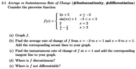 3.1 Average vs Instantaneous Rate of Change (#limitscontinuity, #differentiation)
Consider the piecewise function

2x + 5     x ≤-2 

sin(πx) + 1     -2 < x < 2 

2     x = 2 

1 - (1)/(x)     x > 2

(a) Graph f.
(b) Find the average rate of change of f from x = -3 to x = 1 and x = 0 to x = 1.
Add the corresponding secant lines to your graph.
(c) Find the instantaneous rate of change of f at x = 1 and add the corresponding
tangent line to your graph.
(d) Where is f discontinuous?
(e) Where is f not differentiable?