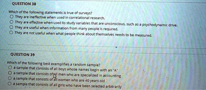 QUESTION 38
Which of the following statements is true of surveys?
They are ineffective when used in correlational research.
They are effective when used to study variables that are unconscious, such as a psychodynamic drive.
They are useful when information from many people is required.
They are not useful when what people think about themselves needs to be measured.
QUESTION 39
Which of the following best exemplifies a random sample?
a sample that consists of all boys whose names begin with an "A"
a sample that consists of all men who are specialized in accounting
a sample that consists of all women who are 40 years old
a sample that consists of all girls who have been selected arbitrarily