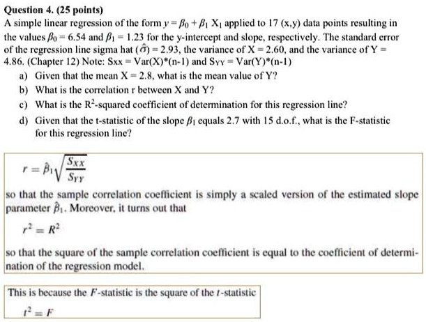 Question 4. (25 points)
A simple linear regression of the form y = ?? + ?? X? applied to 17 (x,y) data points resulting in the values ?? = 6.54 and ?? = 1.23 for the y-intercept and slope, respectively. The standard error of the regression line sigma hat (??) = 2.93, the variance of X = 2.60, and the variance of Y = 4.86. (Chapter 12) Note: Sxx = Var(X)*(n-1) and S?? = Var(Y)*(n-1)
a) Given that the mean X = 2.8, what is the mean value of Y?
b) What is the correlation r between X and Y?
c) What is the R²-squared coefficient of determination for this regression line?
d) Given that the t-statistic of the slope ?? equals 2.7 with 15 d.o.f., what is the F-statistic for this regression line?
r = ??? ?(Sxx / S??)
so that the sample correlation coefficient is simply a scaled version of the estimated slope parameter ???. Moreover, it turns out that
r² = R²
so that the square of the sample correlation coefficient is equal to the coefficient of determination of the regression model.
This is because the F-statistic is the square of the t-statistic
t² = F