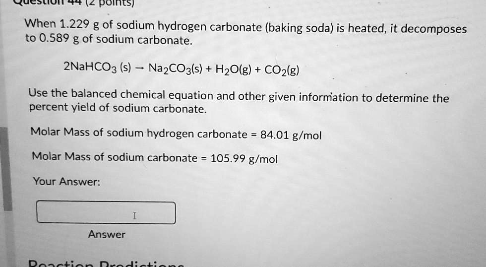 When 1.229 g of sodium hydrogen carbonate (baking soda) is heated, it decomposes to 0.589 g of sodium carbonate.

2NaHCO3 (s) ? Na2CO3(s) + H2O(g) + CO2(g)

Use the balanced chemical equation and other given information to determine the percent yield of sodium carbonate.

Molar Mass of sodium hydrogen carbonate = 84.01 g/mol

Molar Mass of sodium carbonate = 105.99 g/mol