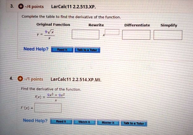 3. LarCalc11 2.2.513.XP.
Complete the table to find the derivative of the function.
Original Function Rewrite Differentiate Simplify
y = 9?x / x
Need Help? Read It Talk to a Tutor
4. LarCalc11 2.2.514.XP.MI.
Find the derivative of the function.
f(x) = (9x^3 + 9x^2) / x
f'(x) =
Need Help? Read It Watch It Master It Talk to a Tutor