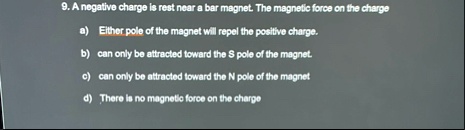 9 a negative charge is rest near a bar magnet the magnetic force on the charge a either pole of the magnet will repel the positive charge b can only be attracted toward the s pole of the mag 57822