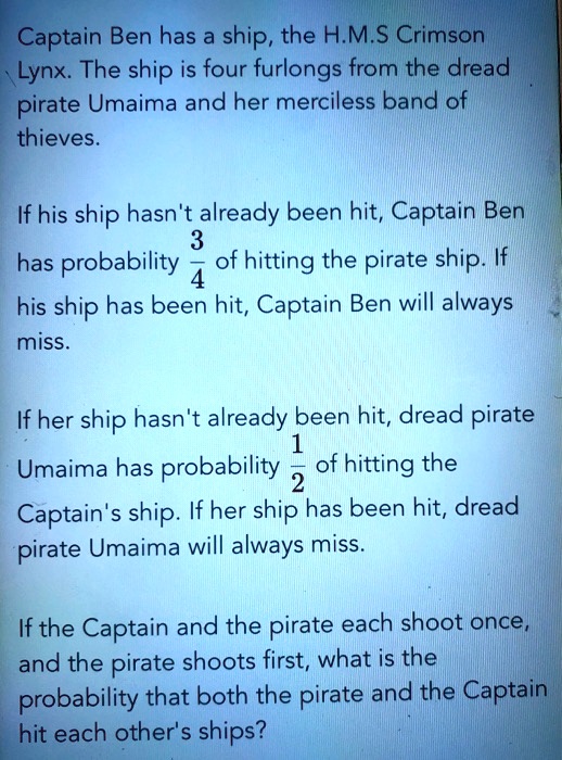 Captain Ben has a ship, the H.M.S Crimson Lynx. The ship is four furlongs from the dread pirate Umaima and her merciless band of thieves.

If his ship hasn't already been hit, Captain Ben has probability 3/4 of hitting the pirate ship. If his ship has been hit, Captain Ben will always miss.

If her ship hasn't already been hit, dread pirate Umaima has probability 1/2 of hitting the Captain's ship. If her ship has been hit, dread pirate Umaima will always miss.

If the Captain and the pirate each shoot once, and the pirate shoots first, what is the probability that both the pirate and the Captain hit each other's ships?