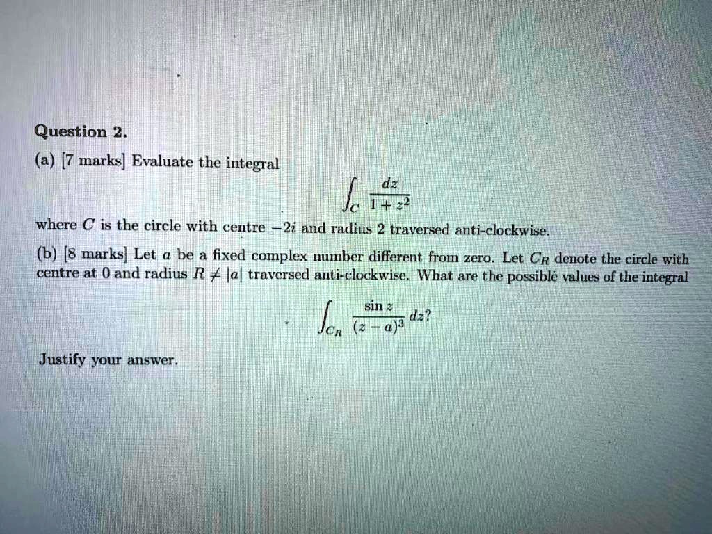 Question 2.
(a) [7 marks] Evaluate the integral
?C dz / (1 + z^2)
where C is the circle with centre -2i and radius 2 traversed anti-clockwise.
(b) [8 marks] Let a be a fixed complex number different from zero. Let CR denote the circle with centre at 0 and radius R ? |a| traversed anti-clockwise. What are the possible values of the integral
?CR (sin z / (z - a)^3) dz?
Justify your answer.