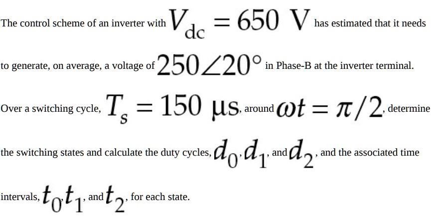 The control scheme of an inverter with Vdc = 650 V has estimated that it needs to generate, on average, a voltage of 250∠20^∘ in Phase-B at the inverter terminal. Over a switching cycle, Ts = 150 μ s, around ω t = π/2, determine the switching states and calculate the duty cycles, d0, d1, and d2, and the associated time intervals, t0, t1, and t2, for each state.
