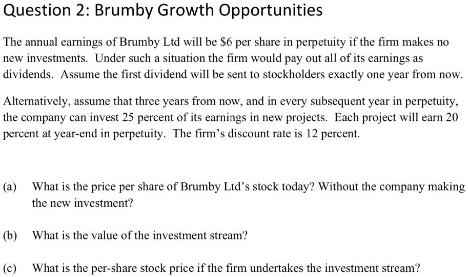 Question 2: Brumby Growth Opportunities
The annual earnings of Brumby Ltd will be 6 per share in perpetuity if the firm makes no
new investments. Under such a situation the firm would pay out all of its earnings as
dividends. Assume the first dividend will be sent to stockholders exactly one year from now.
Alternatively, assume that three years from now, and in every subsequent year in perpetuity,
the company can invest 25 percent of its earnings in new projects. Each project will earn 20
percent at year-end in perpetuity. The firm's discount rate is 12 percent.
(a) What is the price per share of Brumby Ltd's stock today? Without the company making
the new investment?
(b) What is the value of the investment stream?
(c) What is the per-share stock price if the firm undertakes the investment stream?