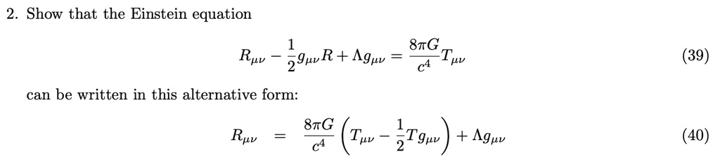 2. Show that the Einstein equation

    Rμν - (1)/(2) gμν R + Λ gμν = (8 π G)/(c^4) Tμν   (39)
 can be written in this alternative form:

    Rμν = (8 π G)/(c^4)( Tμν - (1)/(2) T gμν) + Λ gμν   (40)
