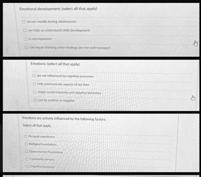 Emotional development: (select all that apply)
occurs mostly during adolescence
can help us understand child development
is not important
can impair thinking when feelings are not well managed
Emotions: (select all that apply)
are not influenced by cognitive processes
help communicate aspects of our lives
shape social responses and adaptive behaviors
can be positive or negative
Emotions are actively influenced by the following factors:
Select all that apply.
Personal experiences
Biological foundations
Governmental Foundations
Community services
Cognitive processes