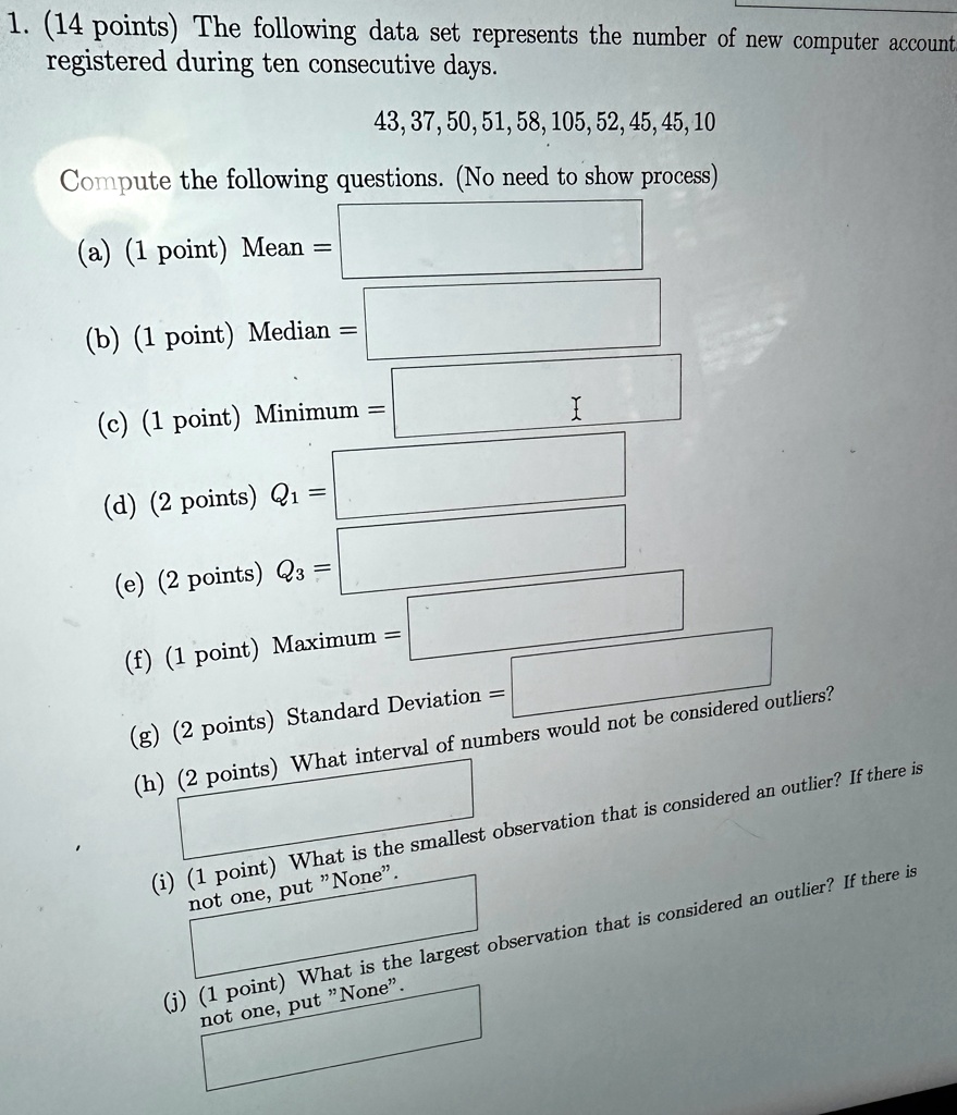 1. (14 points) The following data set represents the number of new computer account registered during ten consecutive days.
43, 37, 50, 51, 58, 105, 52, 45, 45, 10
Compute the following questions. (No need to show process)
(a) (1 point) Mean = 
(b) (1 point) Median = 
(c) (1 point) Minimum = 
(d) (2 points) Q1 = 
(e) (2 points) Q3 = 
(f) (1 point) Maximum = 
(g) (2 points) Standard Deviation = 
(h) (2 points) What interval of numbers would not be considered outliers?
(i) (1 point) What is the smallest observation that is considered an outlier? If there is not one, put N̈one.̈
(j) (1 point) What is the largest observation that is considered an outlier? If there is not one, put N̈one.̈ 