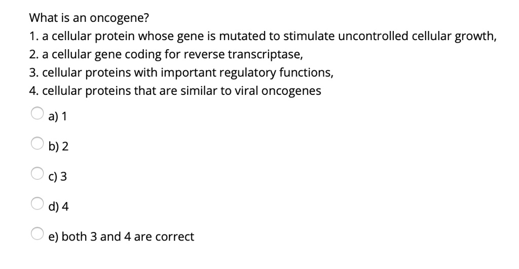 What is an oncogene?
1. a cellular protein whose gene is mutated to stimulate uncontrolled cellular growth,
2. a cellular gene coding for reverse transcriptase,
3. cellular proteins with important regulatory functions,
4. cellular proteins that are similar to viral oncogenes
a) 1
b) 2
c) 3
d) 4
e) both 3 and 4 are correct