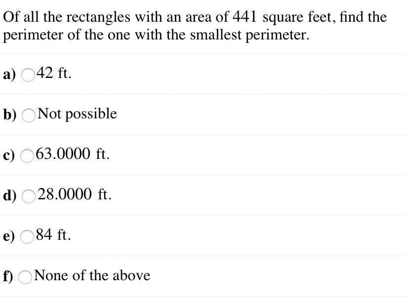 Of all the rectangles with an area of 441 square feet, find the perimeter of the one with the smallest perimeter.
a) 42 ft.
b) Not possible
c) 63.0000 ft.
d) 28.0000 ft.
e) 84 ft.
f) None of the above