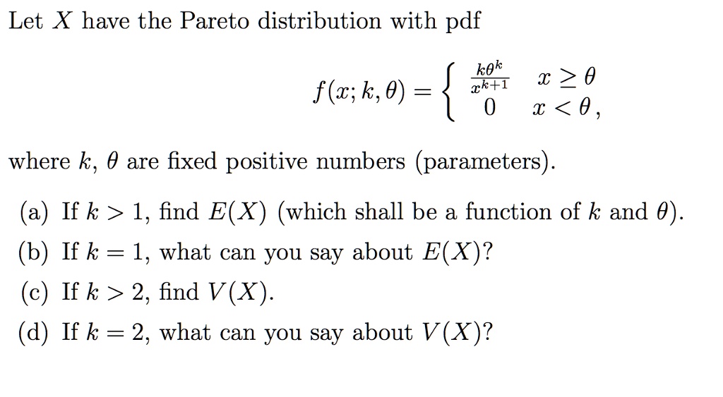 Let X have the Pareto distribution with pdf
eginequation*
f(x;k, 	heta) = egincases
frack	heta^kx^k+1     x ge 	heta 0     x < 	heta,
endcases
endequation*
where k, 	heta are fixed positive numbers (parameters).
(a) If k > 1, find E(X) (which shall be a function of k and heta).
(b) If k = 1, what can you say about E(X)?
(c) If k > 2, find V(X).
(d) If k = 2, what can you say about V(X)?
