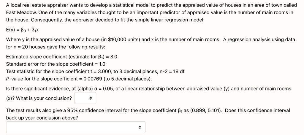 A local real estate appraiser wants to develop a statistical model to predict the appraised value of houses in an area of town called East Meadow. One of the many variables thought to be an important predictor of appraised value is the number of main rooms in the house. Consequently, the appraiser decided to fit the simple linear regression model:

E(y) = ?? + ??x

Where y is the appraised value of a house (in 10,000 units) and x is the number of main rooms. A regression analysis using data for n = 20 houses gave the following results:

Estimated slope coefficient (estimate for ??) = 3.0
Standard error for the slope coefficient = 1.0
Test statistic for the slope coefficient t = 3.000, to 3 decimal places, n-2 = 18 df
P-value for the slope coefficient = 0.00769 (to 5 decimal places).

Is there significant evidence, at (alpha) ? = 0.05, of a linear relationship between appraised value (y) and number of main rooms (x)? What is your conclusion?

The test results also give a 95% confidence interval for the slope coefficient ?? as (0.899, 5.101). Does this confidence interval back up your conclusion above?